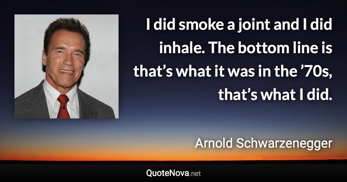 I did smoke a joint and I did inhale. The bottom line is that’s what it was in the ’70s, that’s what I did. - Arnold Schwarzenegger quote