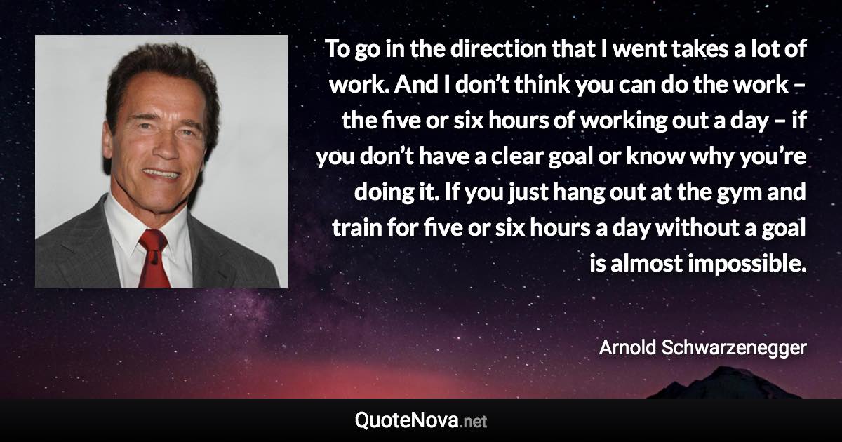 To go in the direction that I went takes a lot of work. And I don’t think you can do the work – the five or six hours of working out a day – if you don’t have a clear goal or know why you’re doing it. If you just hang out at the gym and train for five or six hours a day without a goal is almost impossible. - Arnold Schwarzenegger quote