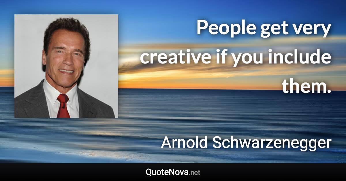 People get very creative if you include them. - Arnold Schwarzenegger quote