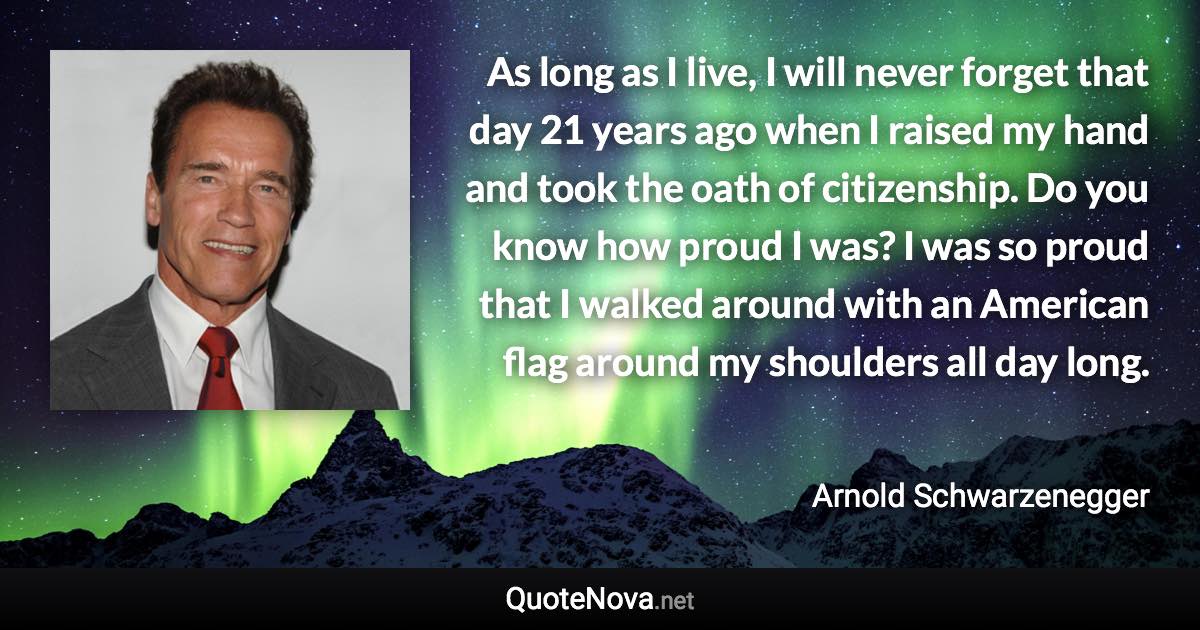 As long as I live, I will never forget that day 21 years ago when I raised my hand and took the oath of citizenship. Do you know how proud I was? I was so proud that I walked around with an American flag around my shoulders all day long. - Arnold Schwarzenegger quote