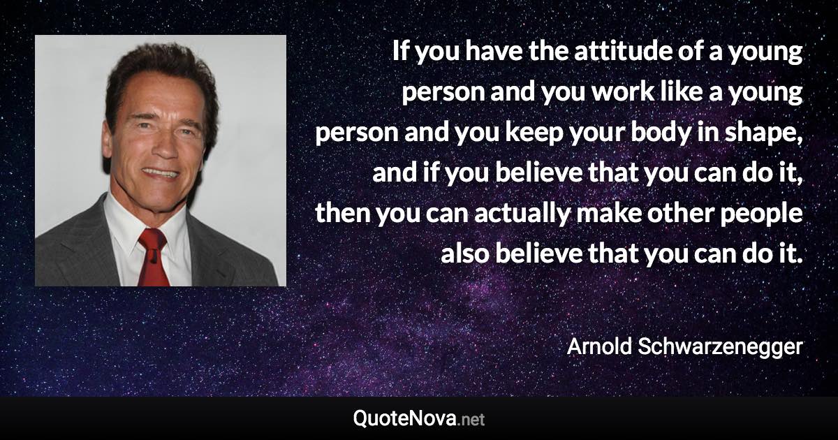 If you have the attitude of a young person and you work like a young person and you keep your body in shape, and if you believe that you can do it, then you can actually make other people also believe that you can do it. - Arnold Schwarzenegger quote