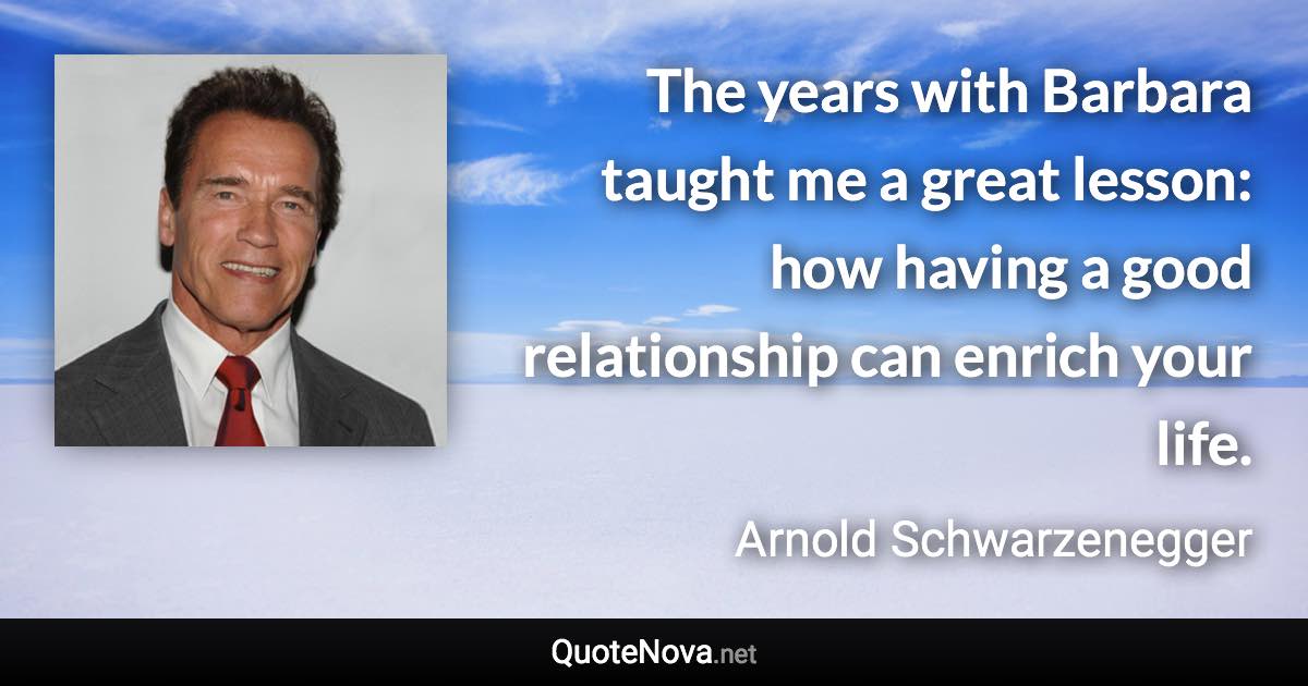 The years with Barbara taught me a great lesson: how having a good relationship can enrich your life. - Arnold Schwarzenegger quote