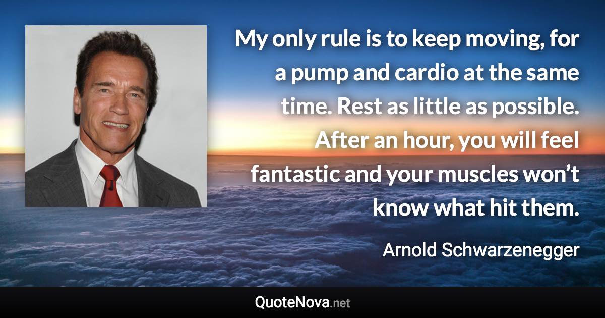 My only rule is to keep moving, for a pump and cardio at the same time. Rest as little as possible. After an hour, you will feel fantastic and your muscles won’t know what hit them. - Arnold Schwarzenegger quote