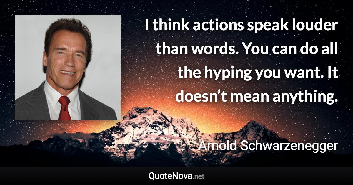 I think actions speak louder than words. You can do all the hyping you want. It doesn’t mean anything. - Arnold Schwarzenegger quote