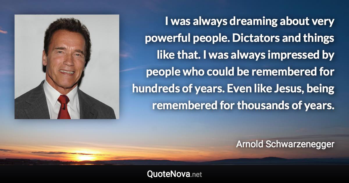 I was always dreaming about very powerful people. Dictators and things like that. I was always impressed by people who could be remembered for hundreds of years. Even like Jesus, being remembered for thousands of years. - Arnold Schwarzenegger quote