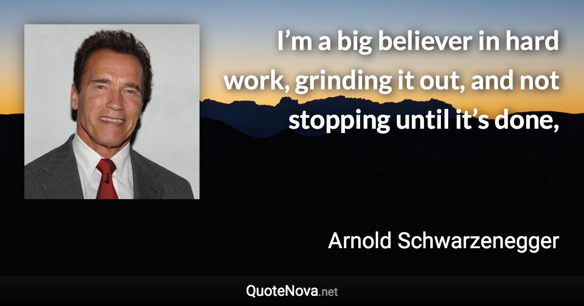 I’m a big believer in hard work, grinding it out, and not stopping until it’s done, - Arnold Schwarzenegger quote