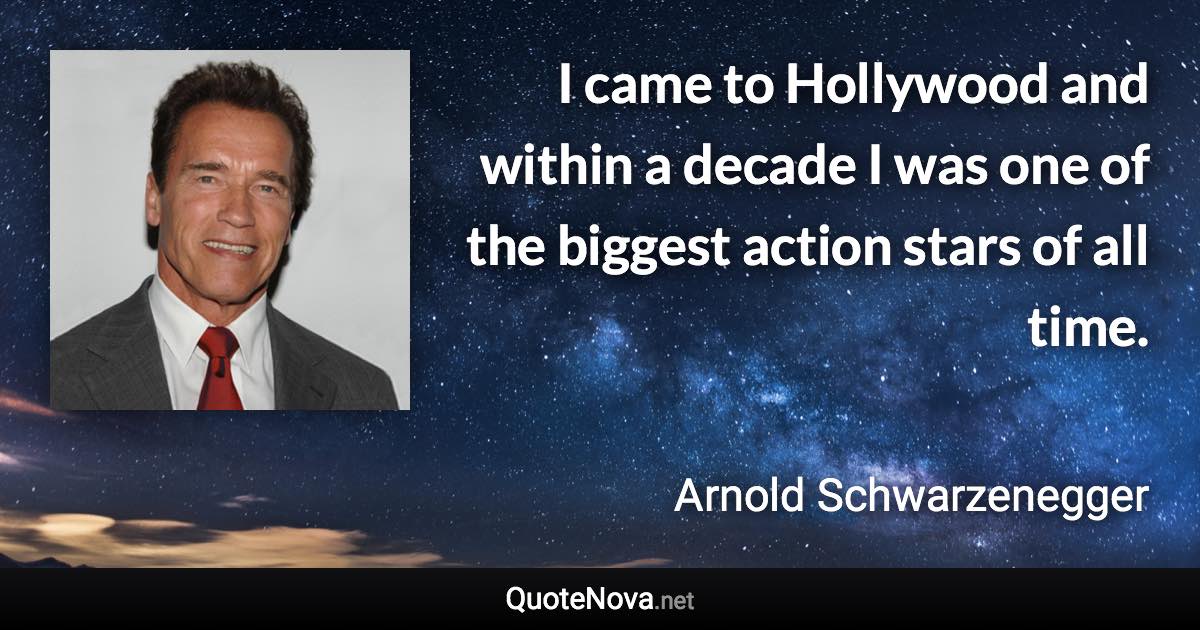 I came to Hollywood and within a decade I was one of the biggest action stars of all time. - Arnold Schwarzenegger quote