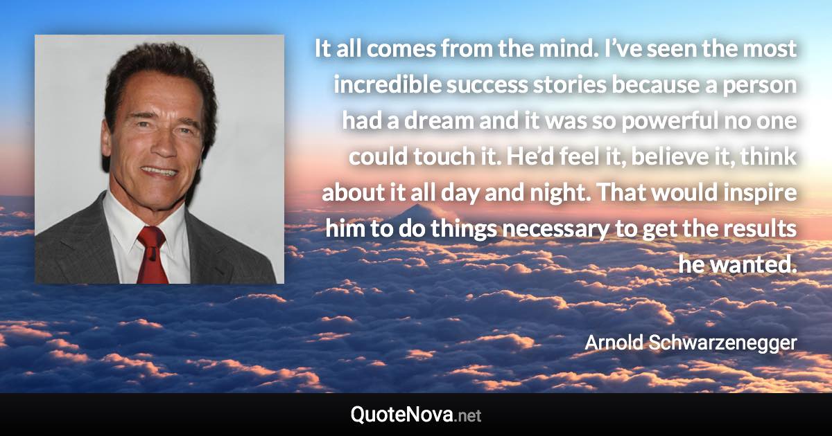 It all comes from the mind. I’ve seen the most incredible success stories because a person had a dream and it was so powerful no one could touch it. He’d feel it, believe it, think about it all day and night. That would inspire him to do things necessary to get the results he wanted. - Arnold Schwarzenegger quote