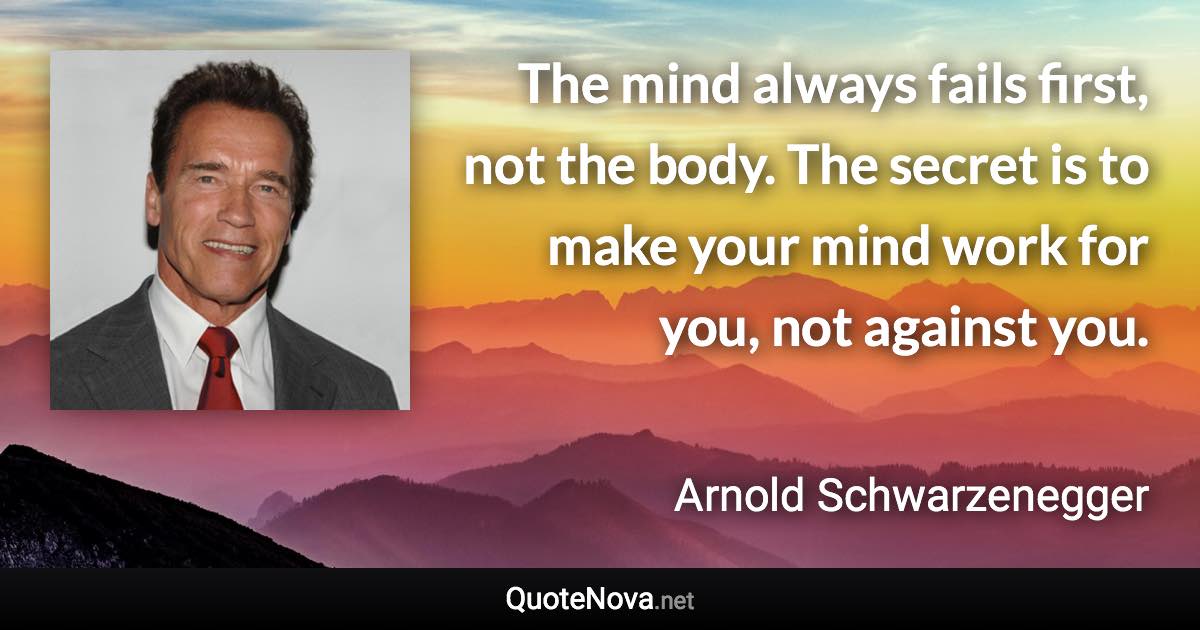 The mind always fails first, not the body. The secret is to make your mind work for you, not against you. - Arnold Schwarzenegger quote