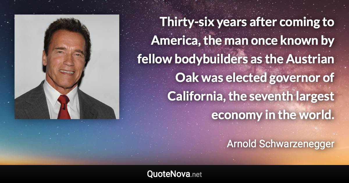 Thirty-six years after coming to America, the man once known by fellow body­builders as the Austrian Oak was elected governor of California, the seventh largest economy in the world. - Arnold Schwarzenegger quote