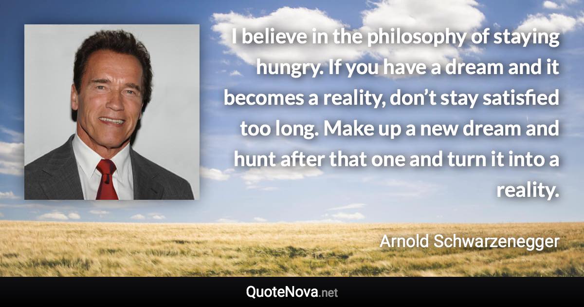 I believe in the philosophy of staying hungry. If you have a dream and it becomes a reality, don’t stay satisfied too long. Make up a new dream and hunt after that one and turn it into a reality. - Arnold Schwarzenegger quote