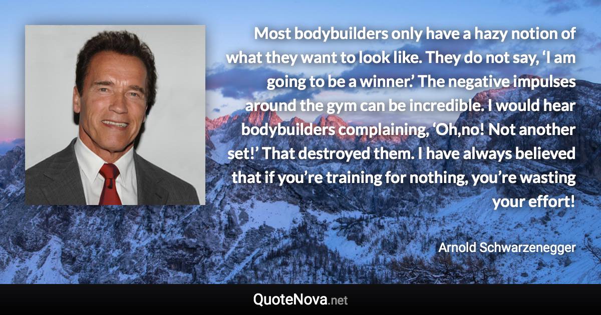 Most bodybuilders only have a hazy notion of what they want to look like. They do not say, ‘I am going to be a winner.’ The negative impulses around the gym can be incredible. I would hear bodybuilders complaining, ‘Oh,no! Not another set!’ That destroyed them. I have always believed that if you’re training for nothing, you’re wasting your effort! - Arnold Schwarzenegger quote