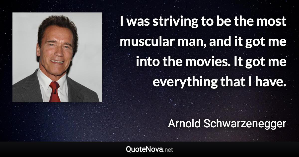 I was striving to be the most muscular man, and it got me into the movies. It got me everything that I have. - Arnold Schwarzenegger quote