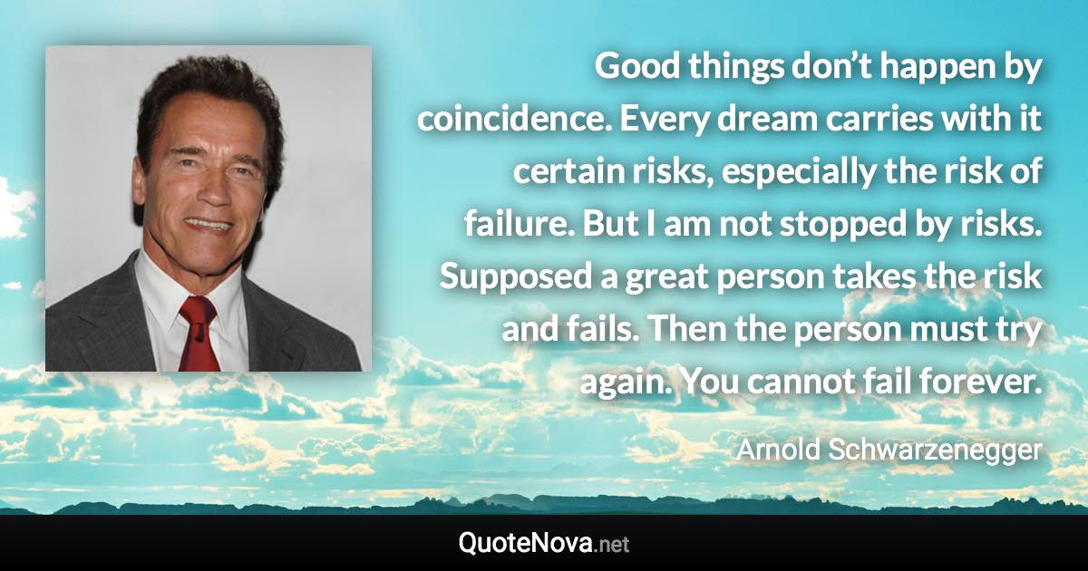 Good things don’t happen by coincidence. Every dream carries with it certain risks, especially the risk of failure. But I am not stopped by risks. Supposed a great person takes the risk and fails. Then the person must try again. You cannot fail forever. - Arnold Schwarzenegger quote