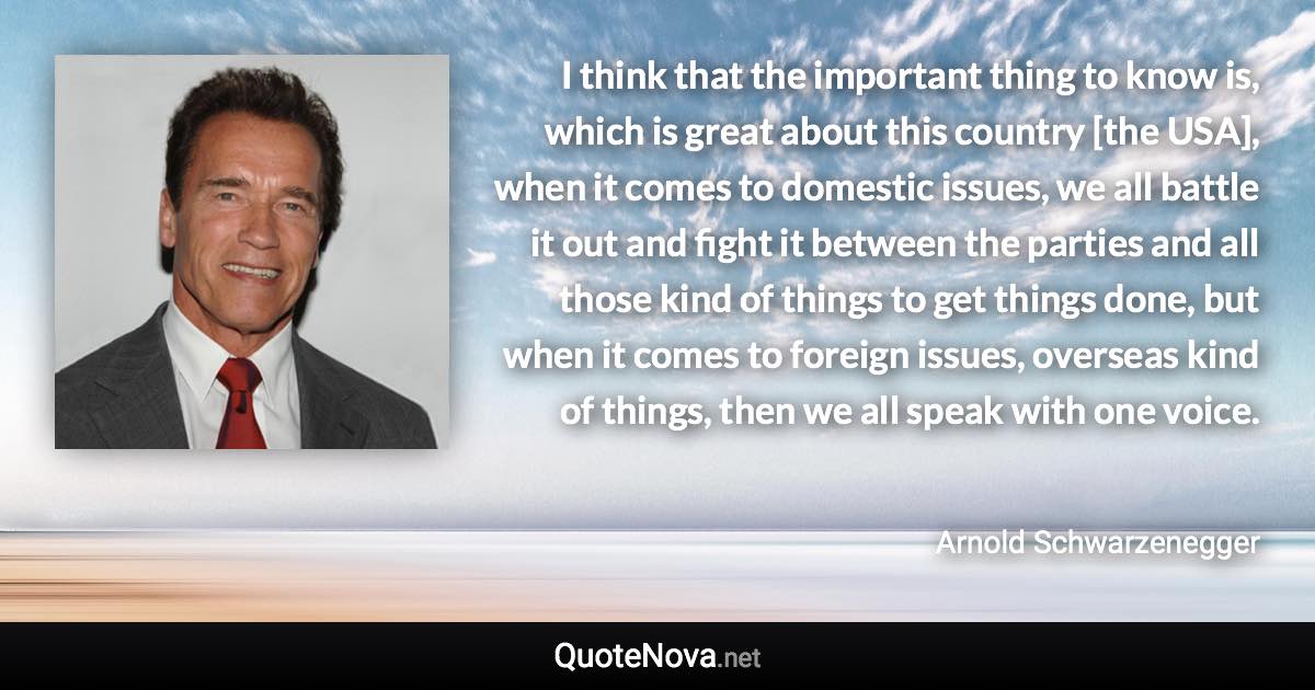 I think that the important thing to know is, which is great about this country [the USA], when it comes to domestic issues, we all battle it out and fight it between the parties and all those kind of things to get things done, but when it comes to foreign issues, overseas kind of things, then we all speak with one voice. - Arnold Schwarzenegger quote