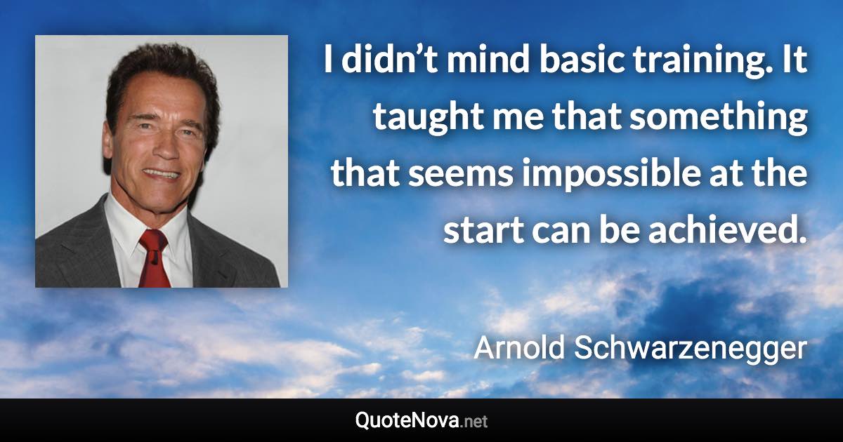 I didn’t mind basic training. It taught me that something that seems impossible at the start can be achieved. - Arnold Schwarzenegger quote