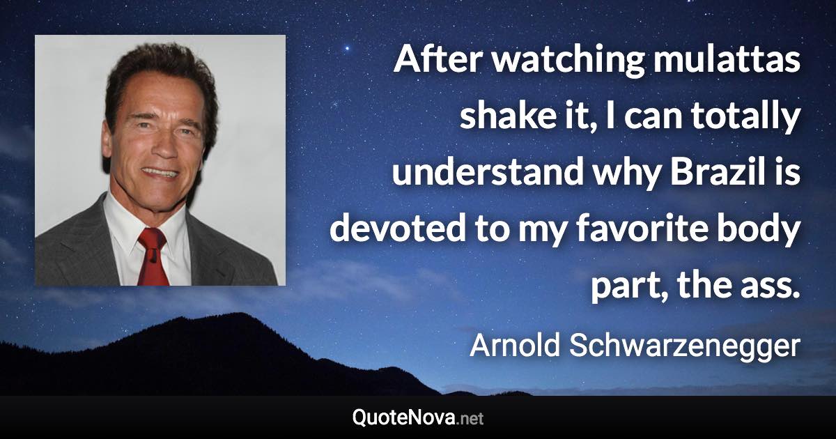 After watching mulattas shake it, I can totally understand why Brazil is devoted to my favorite body part, the ass. - Arnold Schwarzenegger quote