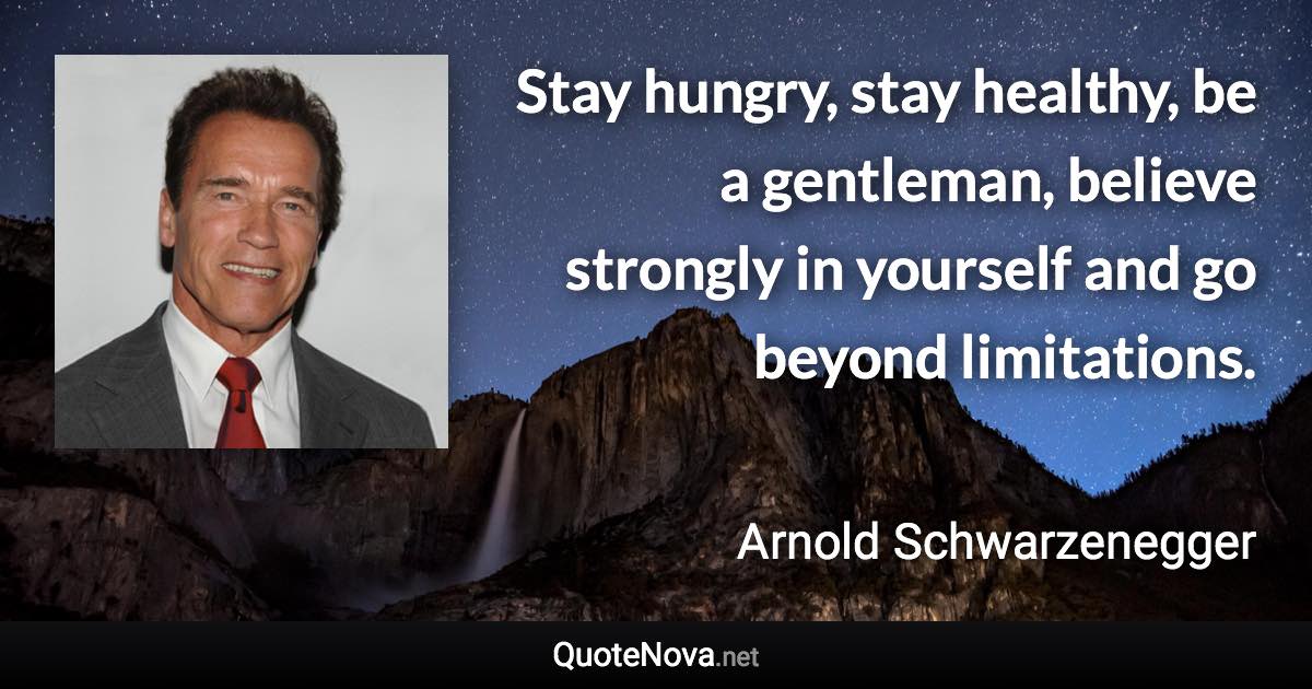 Stay hungry, stay healthy, be a gentleman, believe strongly in yourself and go beyond limitations. - Arnold Schwarzenegger quote