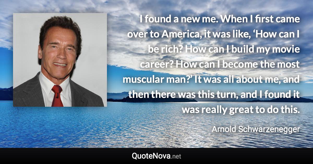 I found a new me. When I first came over to America, it was like, ‘How can I be rich? How can I build my movie career? How can I become the most muscular man?’ It was all about me, and then there was this turn, and I found it was really great to do this. - Arnold Schwarzenegger quote