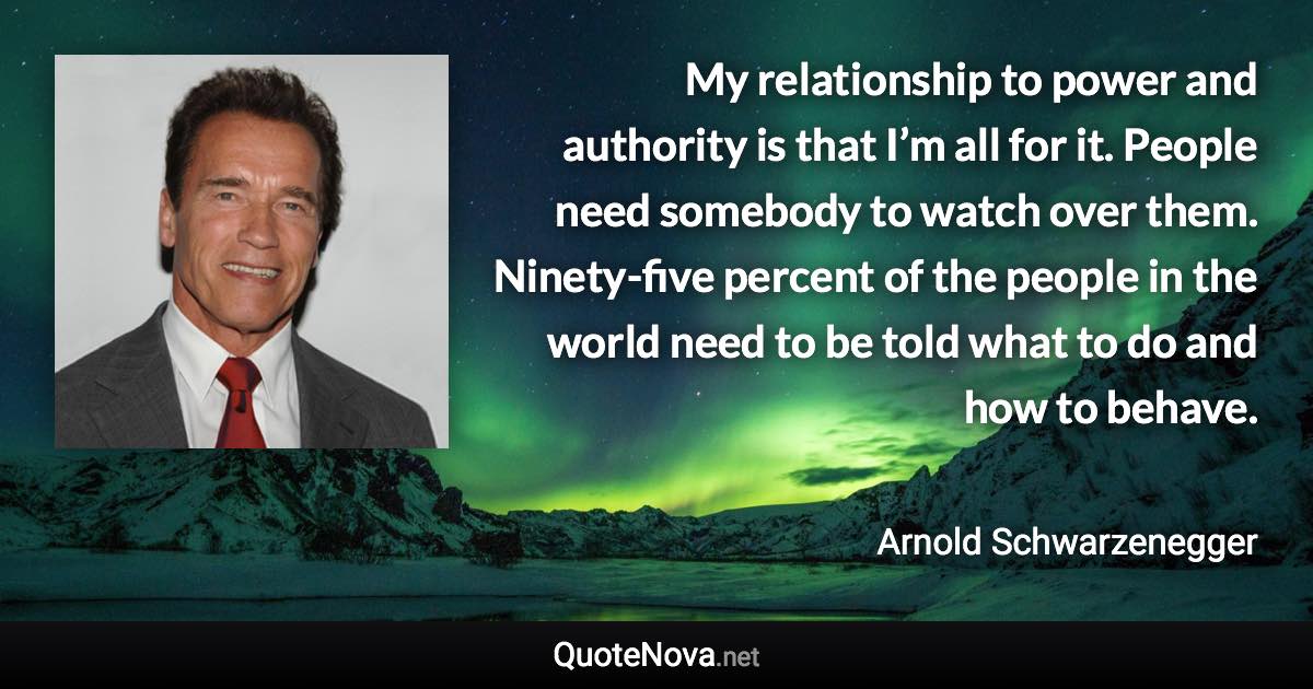 My relationship to power and authority is that I’m all for it. People need somebody to watch over them. Ninety-five percent of the people in the world need to be told what to do and how to behave. - Arnold Schwarzenegger quote