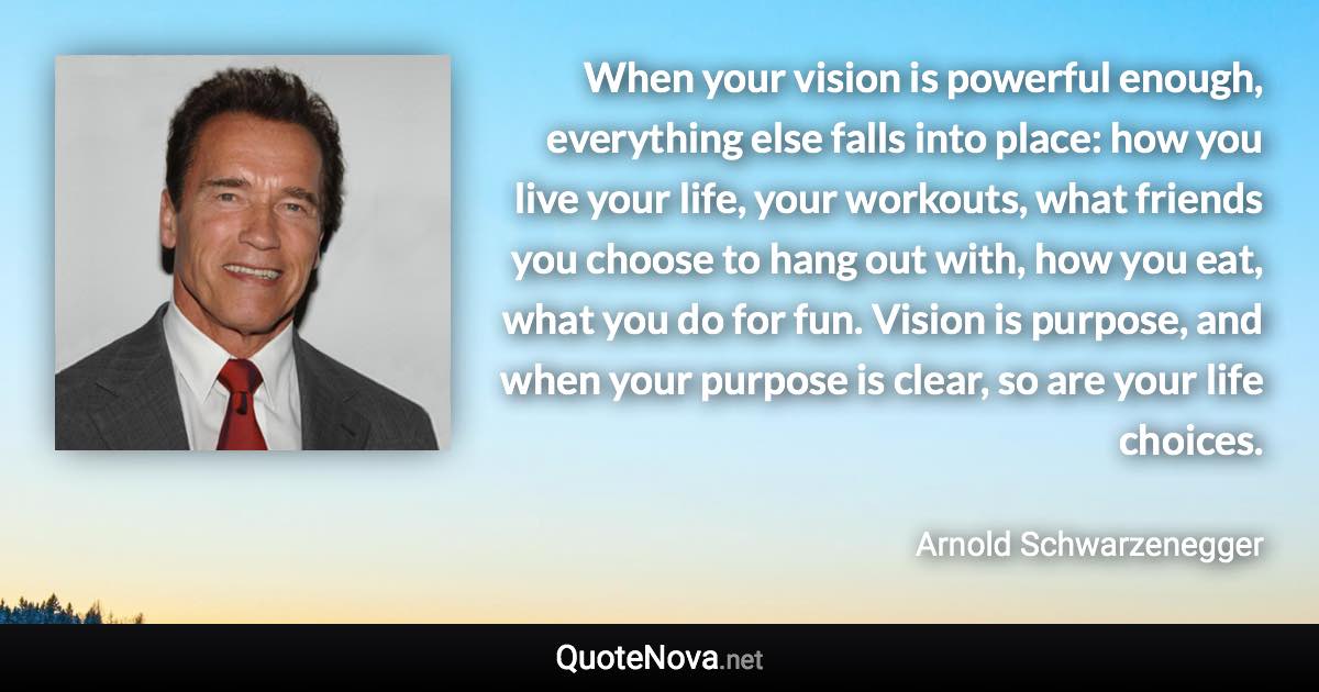 When your vision is powerful enough, everything else falls into place: how you live your life, your workouts, what friends you choose to hang out with, how you eat, what you do for fun. Vision is purpose, and when your purpose is clear, so are your life choices. - Arnold Schwarzenegger quote