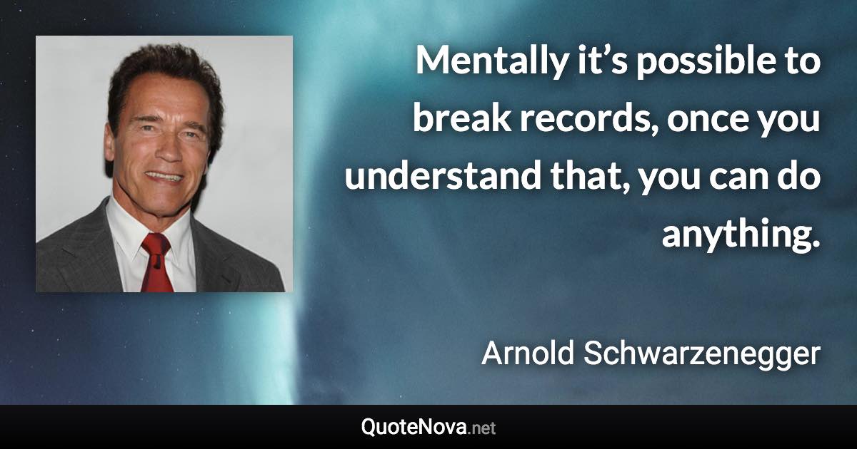 Mentally it’s possible to break records, once you understand that, you can do anything. - Arnold Schwarzenegger quote