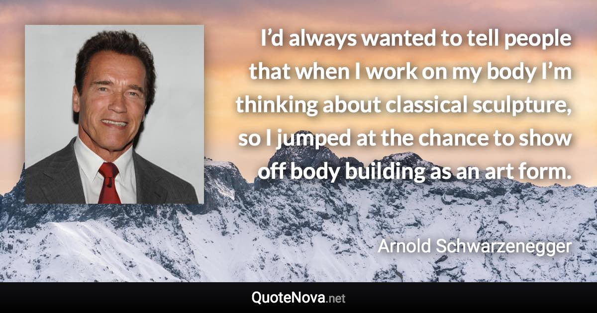 I’d always wanted to tell people that when I work on my body I’m thinking about classical sculpture, so I jumped at the chance to show off body building as an art form. - Arnold Schwarzenegger quote