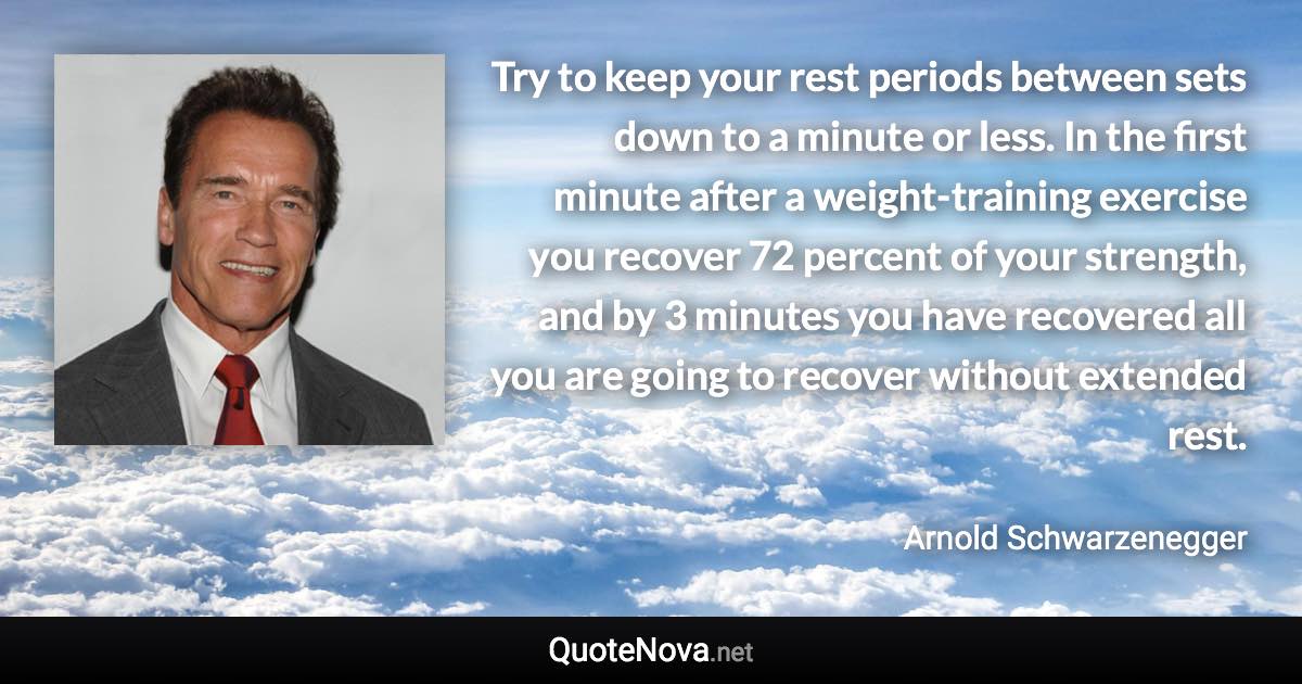 Try to keep your rest periods between sets down to a minute or less. In the first minute after a weight-training exercise you recover 72 percent of your strength, and by 3 minutes you have recovered all you are going to recover without extended rest. - Arnold Schwarzenegger quote