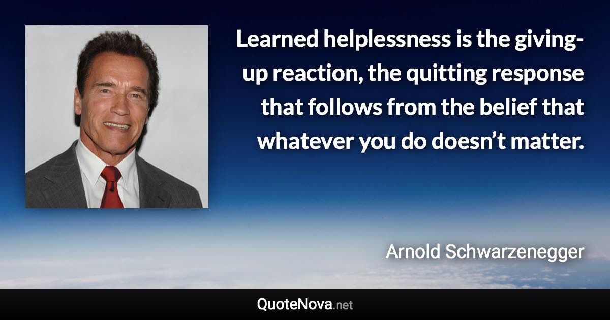 Learned helplessness is the giving-up reaction, the quitting response that follows from the belief that whatever you do doesn’t matter. - Arnold Schwarzenegger quote