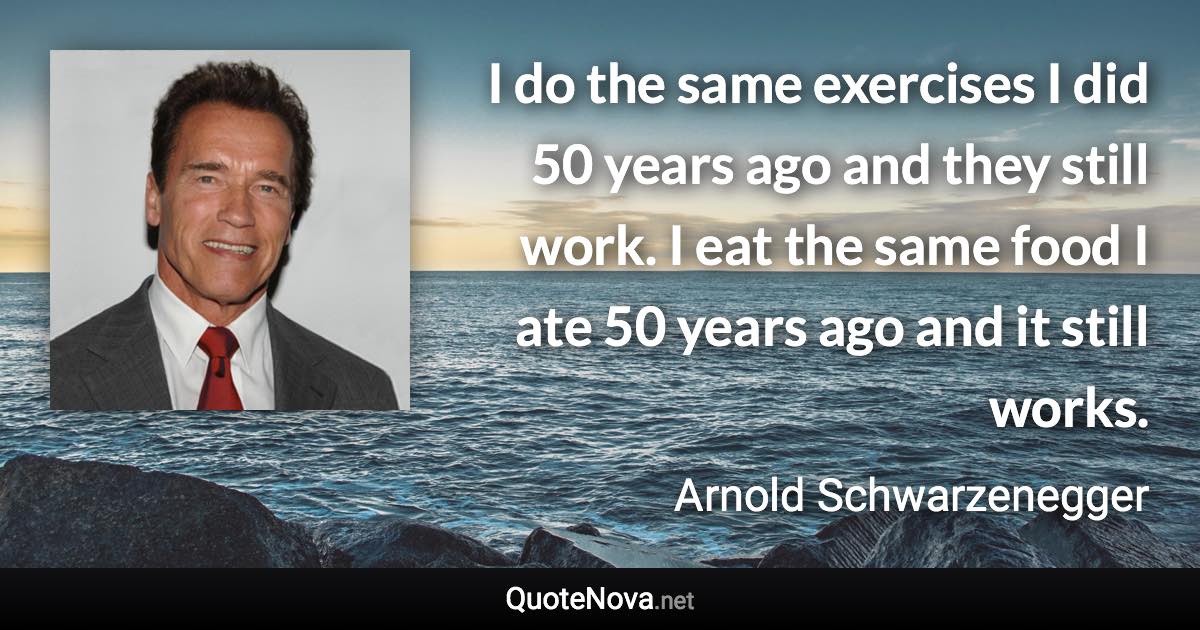 I do the same exercises I did 50 years ago and they still work. I eat the same food I ate 50 years ago and it still works. - Arnold Schwarzenegger quote