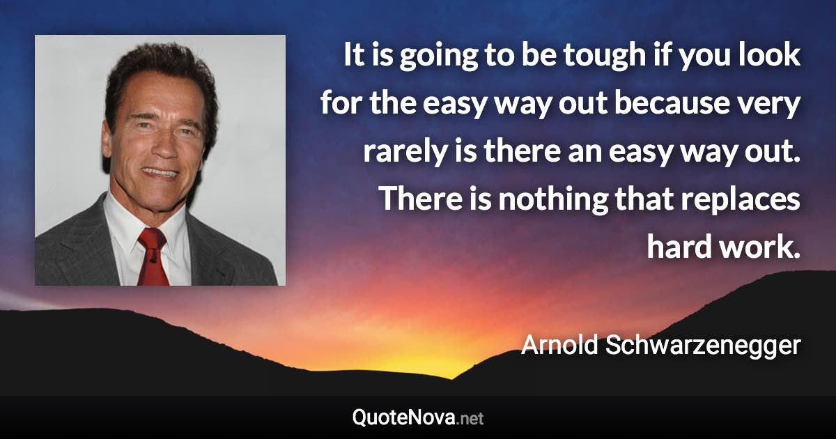 It is going to be tough if you look for the easy way out because very rarely is there an easy way out. There is nothing that replaces hard work. - Arnold Schwarzenegger quote