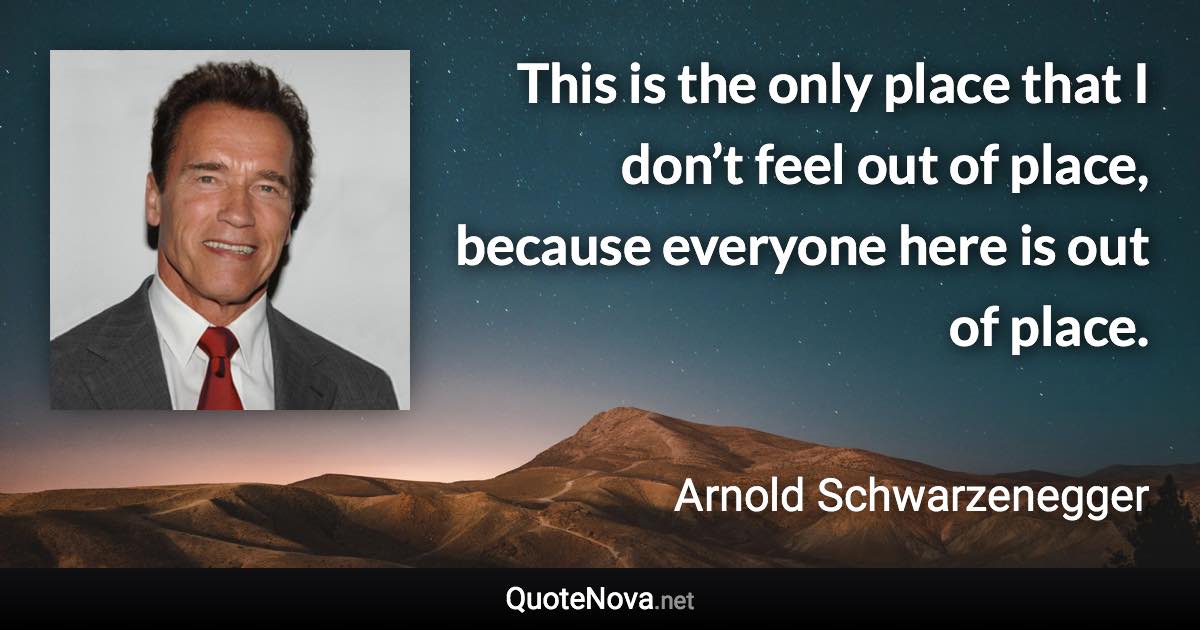 This is the only place that I don’t feel out of place, because everyone here is out of place. - Arnold Schwarzenegger quote