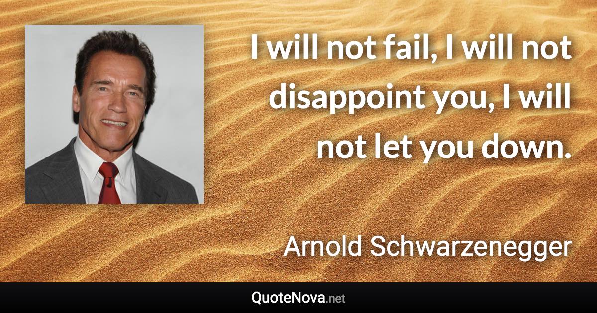 I will not fail, I will not disappoint you, I will not let you down. - Arnold Schwarzenegger quote