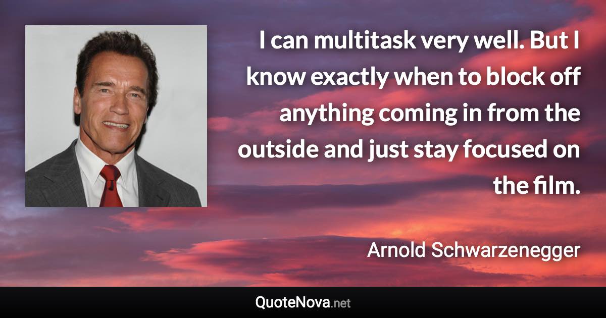 I can multitask very well. But I know exactly when to block off anything coming in from the outside and just stay focused on the film. - Arnold Schwarzenegger quote