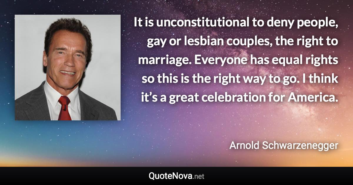 It is unconstitutional to deny people, gay or lesbian couples, the right to marriage. Everyone has equal rights so this is the right way to go. I think it’s a great celebration for America. - Arnold Schwarzenegger quote