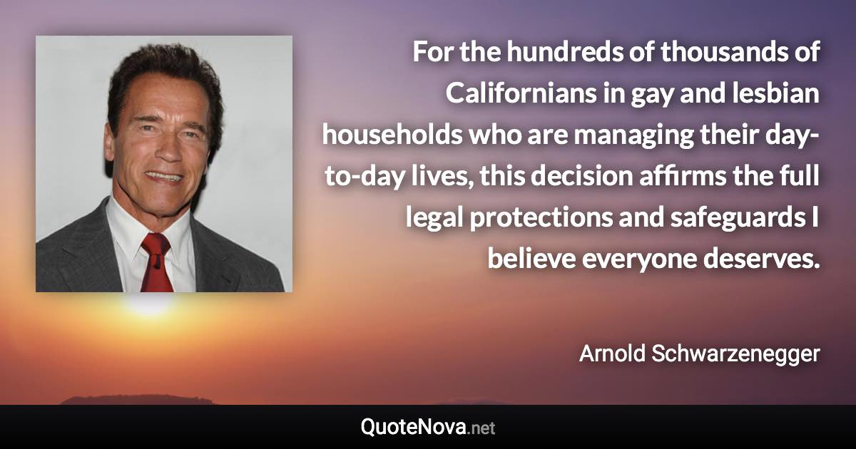 For the hundreds of thousands of Californians in gay and lesbian households who are managing their day-to-day lives, this decision affirms the full legal protections and safeguards I believe everyone deserves. - Arnold Schwarzenegger quote