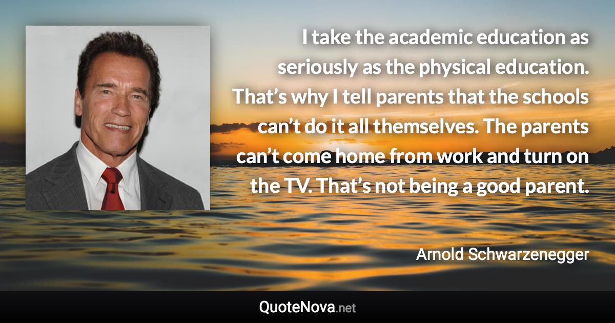 I take the academic education as seriously as the physical education. That’s why I tell parents that the schools can’t do it all themselves. The parents can’t come home from work and turn on the TV. That’s not being a good parent. - Arnold Schwarzenegger quote