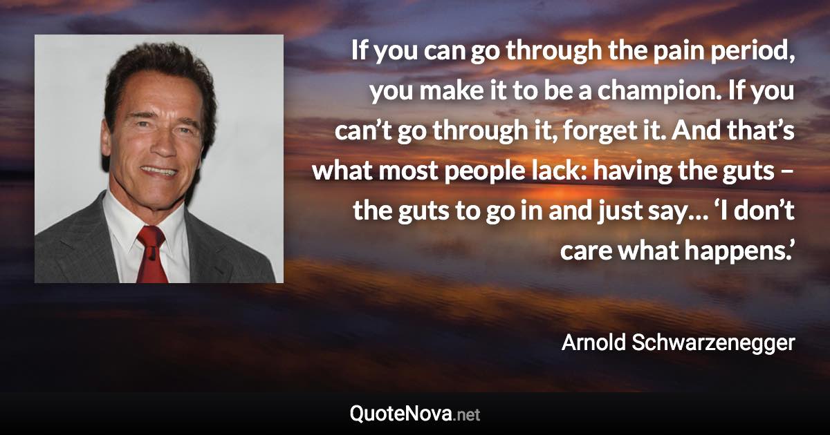 If you can go through the pain period, you make it to be a champion. If you can’t go through it, forget it. And that’s what most people lack: having the guts – the guts to go in and just say… ‘I don’t care what happens.’ - Arnold Schwarzenegger quote