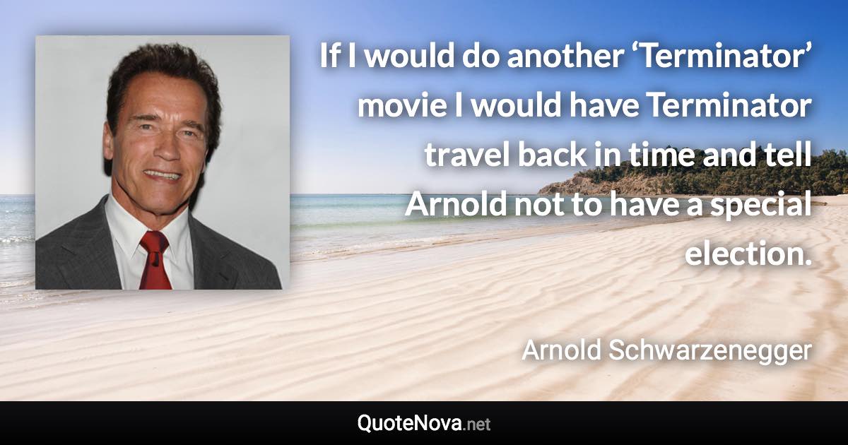 If I would do another ‘Terminator’ movie I would have Terminator travel back in time and tell Arnold not to have a special election. - Arnold Schwarzenegger quote