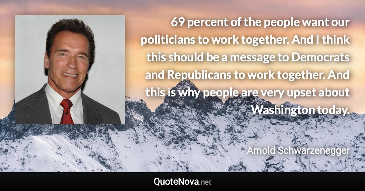 69 percent of the people want our politicians to work together. And I think this should be a message to Democrats and Republicans to work together. And this is why people are very upset about Washington today. - Arnold Schwarzenegger quote