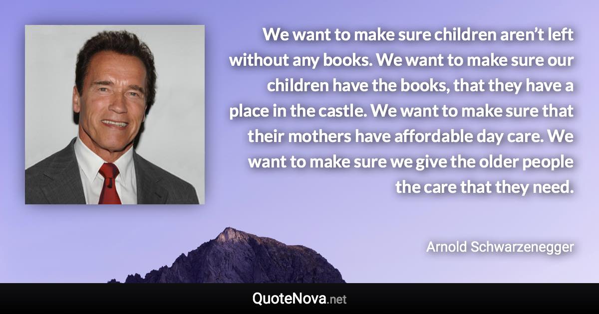 We want to make sure children aren’t left without any books. We want to make sure our children have the books, that they have a place in the castle. We want to make sure that their mothers have affordable day care. We want to make sure we give the older people the care that they need. - Arnold Schwarzenegger quote