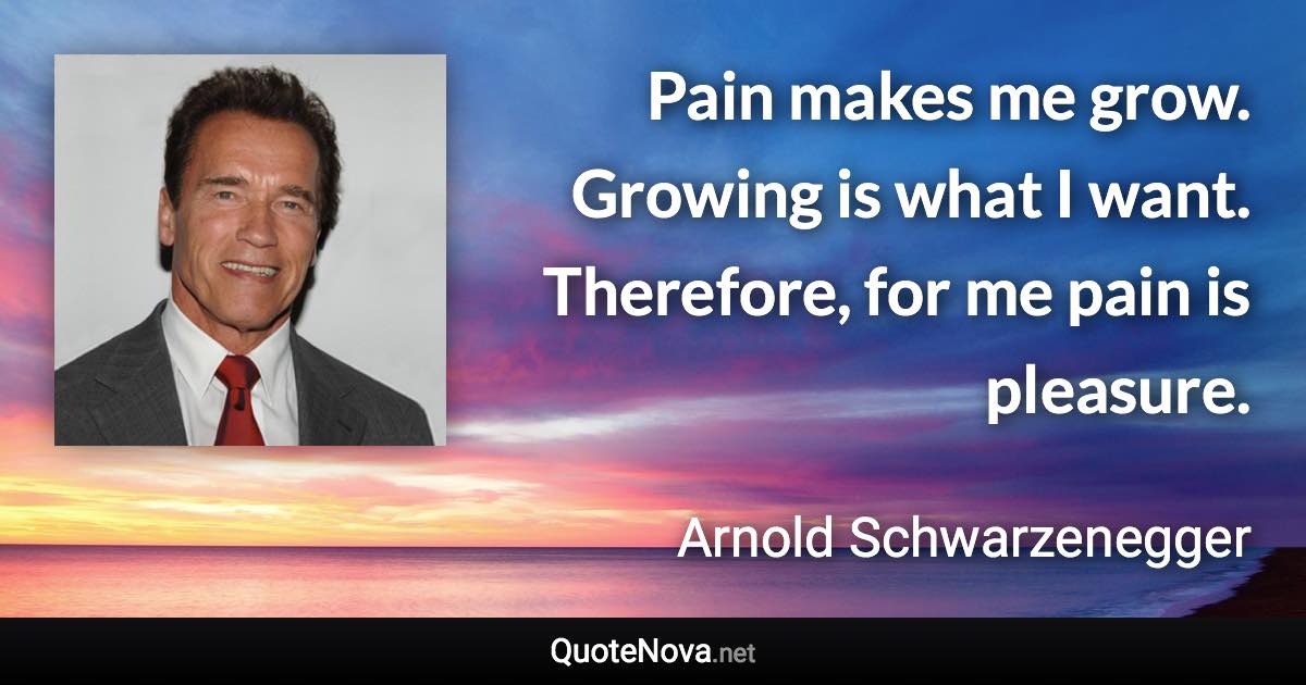 Pain makes me grow. Growing is what I want. Therefore, for me pain is pleasure. - Arnold Schwarzenegger quote