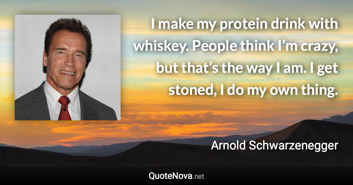 I make my protein drink with whiskey. People think I’m crazy, but that’s the way I am. I get stoned, I do my own thing. - Arnold Schwarzenegger quote