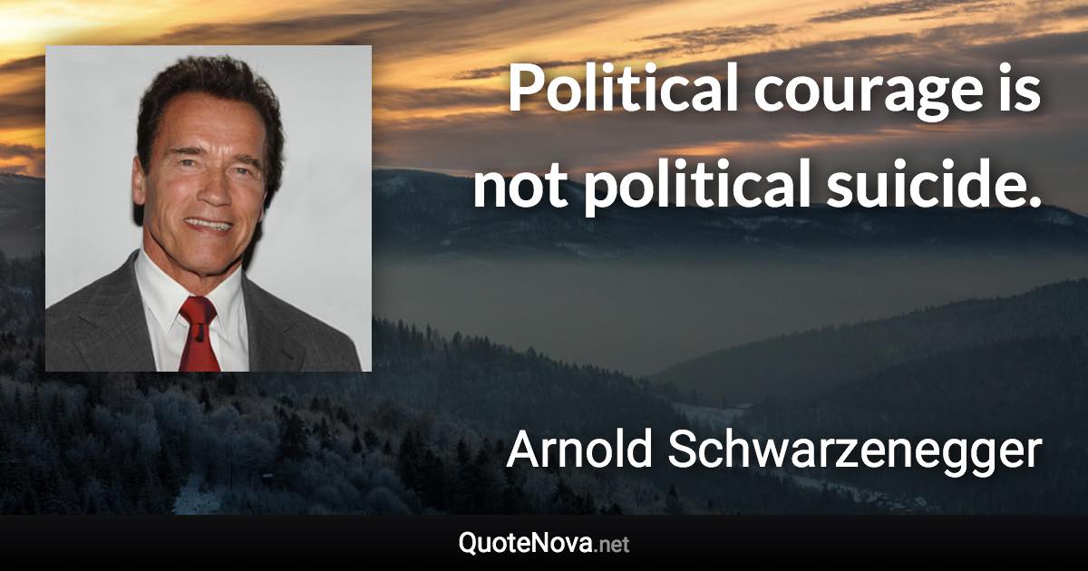 Political courage is not political suicide. - Arnold Schwarzenegger quote