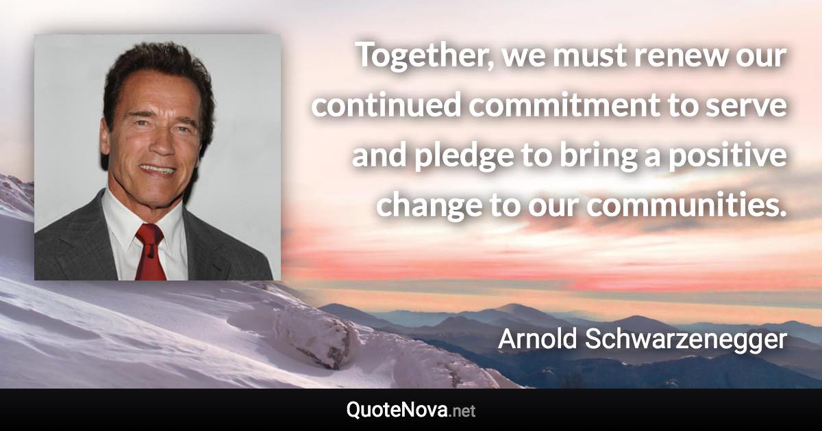 Together, we must renew our continued commitment to serve and pledge to bring a positive change to our communities. - Arnold Schwarzenegger quote