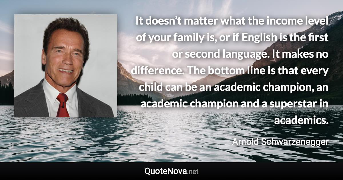 It doesn’t matter what the income level of your family is, or if English is the first or second language. It makes no difference. The bottom line is that every child can be an academic champion, an academic champion and a superstar in academics. - Arnold Schwarzenegger quote