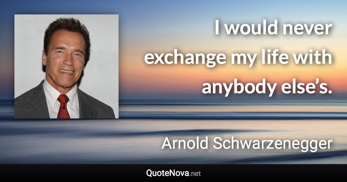 I would never exchange my life with anybody else’s. - Arnold Schwarzenegger quote