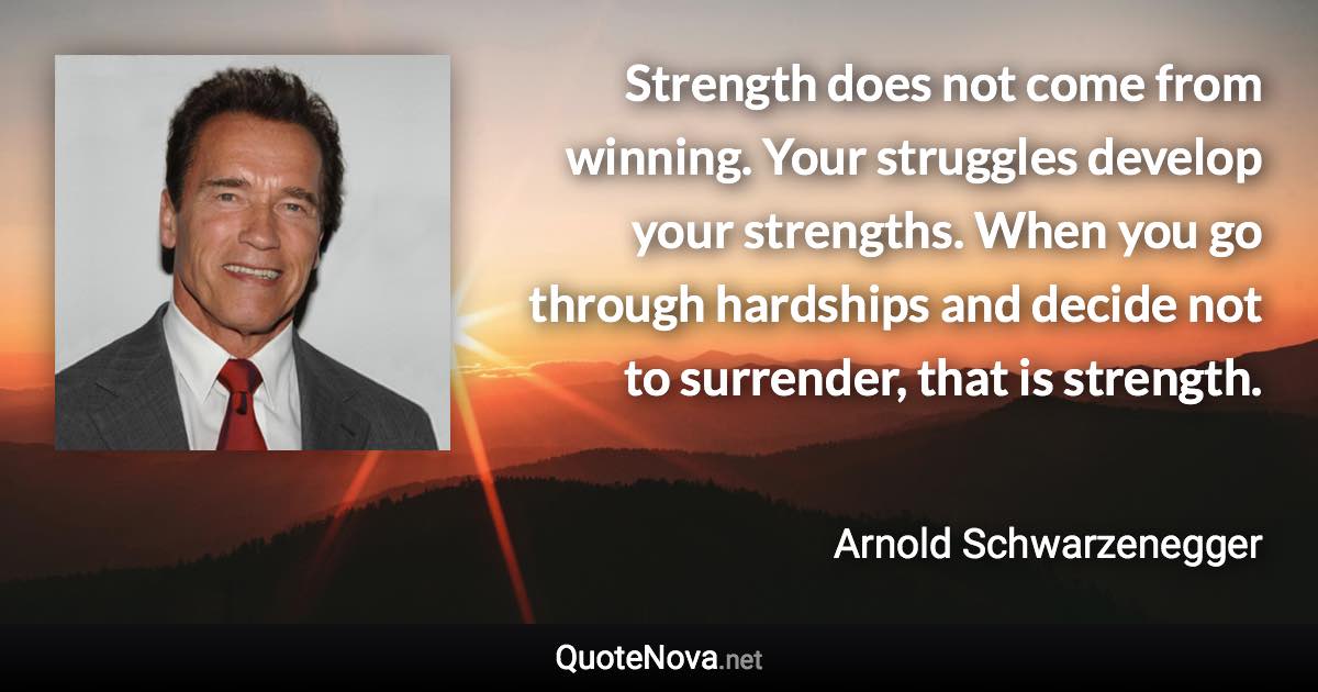 Strength does not come from winning. Your struggles develop your strengths. When you go through hardships and decide not to surrender, that is strength. - Arnold Schwarzenegger quote