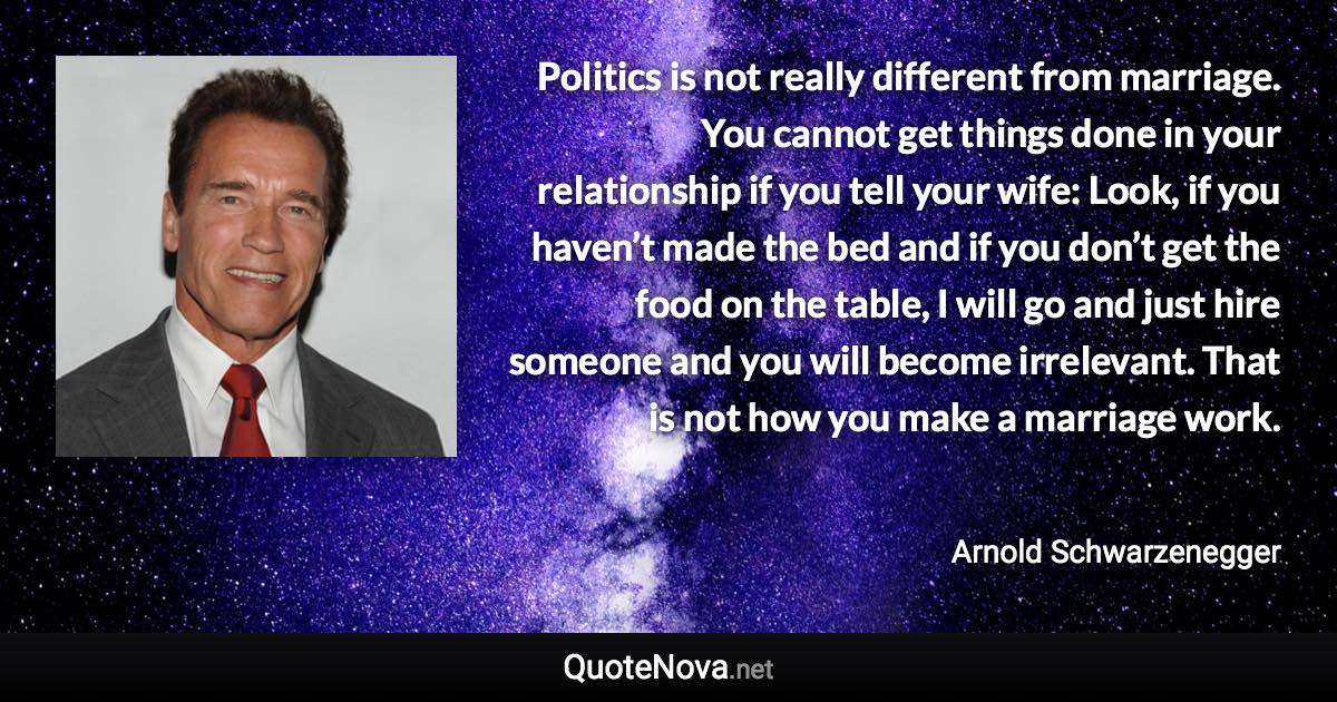 Politics is not really different from marriage. You cannot get things done in your relationship if you tell your wife: Look, if you haven’t made the bed and if you don’t get the food on the table, I will go and just hire someone and you will become irrelevant. That is not how you make a marriage work. - Arnold Schwarzenegger quote