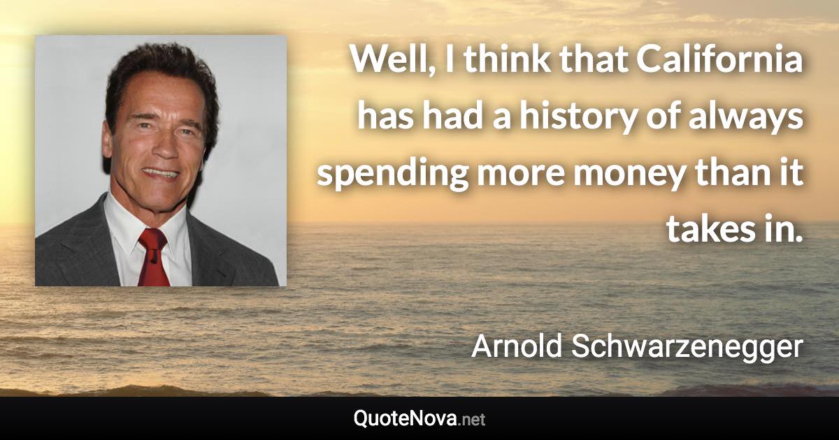 Well, I think that California has had a history of always spending more money than it takes in. - Arnold Schwarzenegger quote